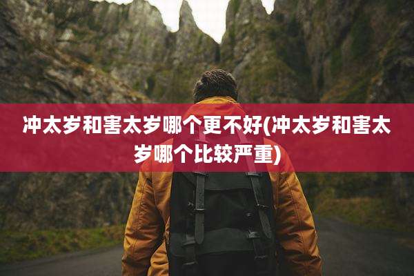冲太岁和害太岁哪个更不好(冲太岁和害太岁哪个比较严重)