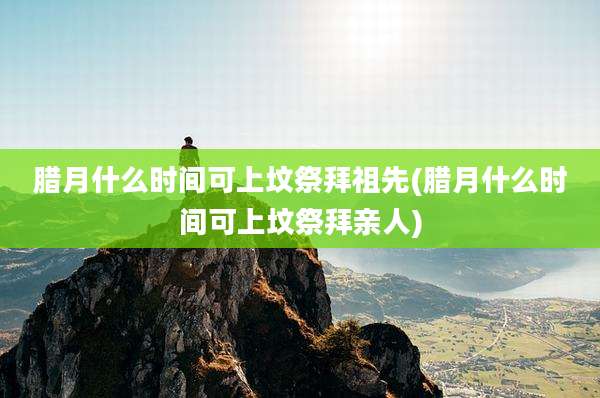 腊月什么时间可上坟祭拜祖先(腊月什么时间可上坟祭拜亲人)