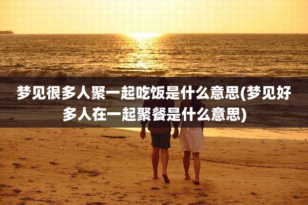 梦见很多人聚一起吃饭是什么意思(梦见好多人在一起聚餐是什么意思)
