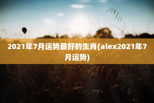 2021年7月运势最好的生肖(alex2021年7月运势)