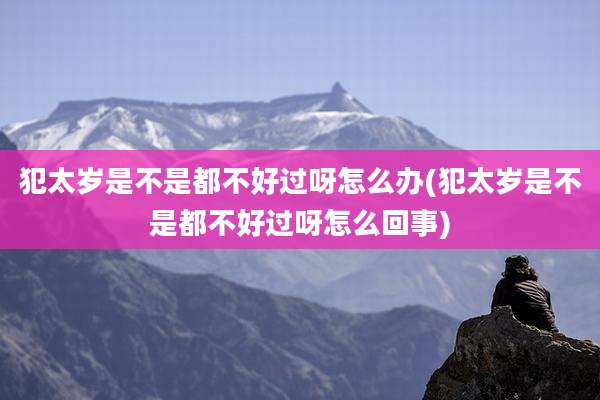 犯太岁是不是都不好过呀怎么办(犯太岁是不是都不好过呀怎么回事)