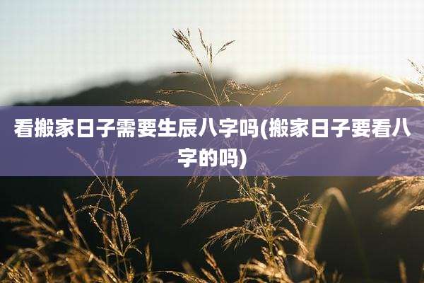 看搬家日子需要生辰八字吗(搬家日子要看八字的吗)