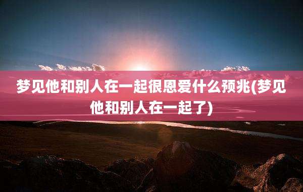 梦见他和别人在一起很恩爱什么预兆(梦见他和别人在一起了)