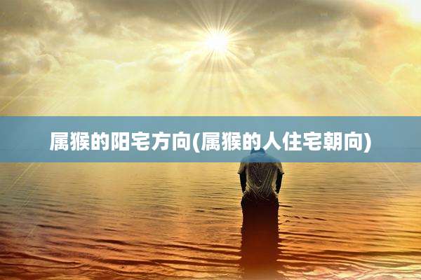 属猴的阳宅方向(属猴的人住宅朝向)