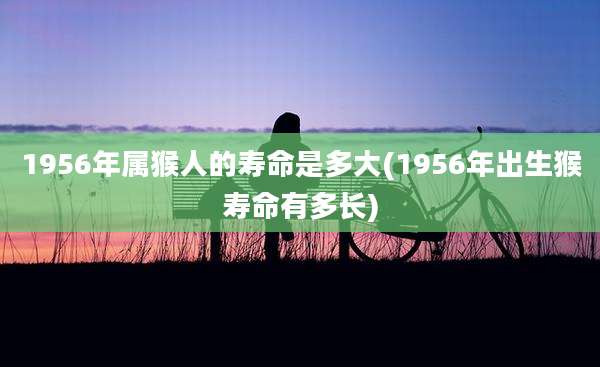 1956年属猴人的寿命是多大(1956年出生猴寿命有多长)