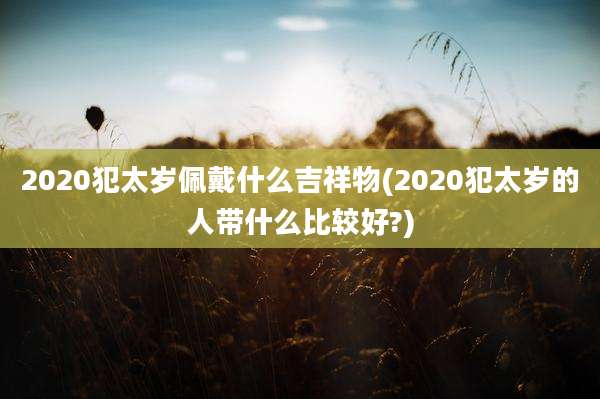 2020犯太岁佩戴什么吉祥物(2020犯太岁的人带什么比较好?)