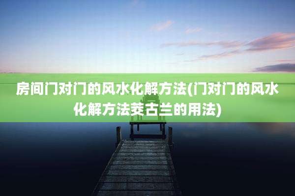 房间门对门的风水化解方法(门对门的风水化解方法茭古兰的用法)