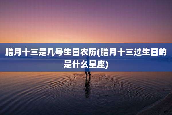 腊月十三是几号生日农历(腊月十三过生日的是什么星座)