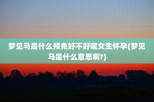梦见马是什么预兆好不好呢女生怀孕(梦见马是什么意思啊?)