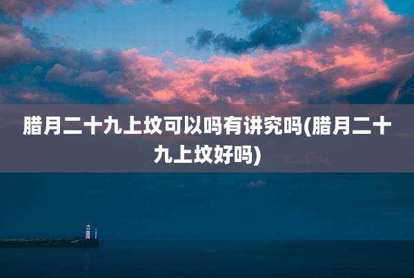 腊月二十九上坟可以吗有讲究吗(腊月二十九上坟好吗)