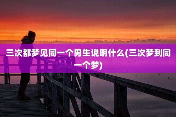 三次都梦见同一个男生说明什么(三次梦到同一个梦)