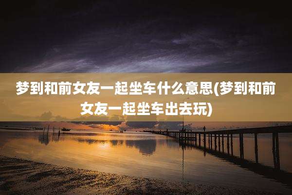 梦到和前女友一起坐车什么意思(梦到和前女友一起坐车出去玩)