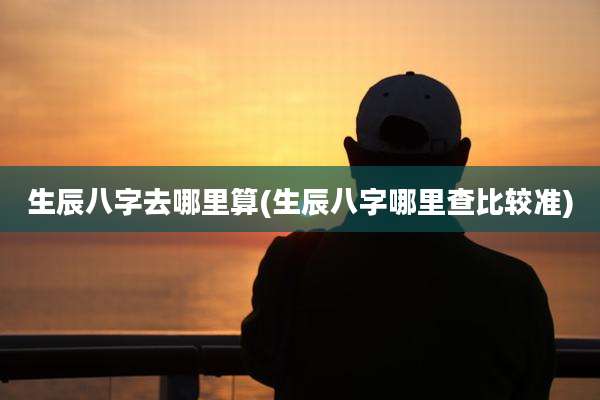 生辰八字去哪里算(生辰八字哪里查比较准)