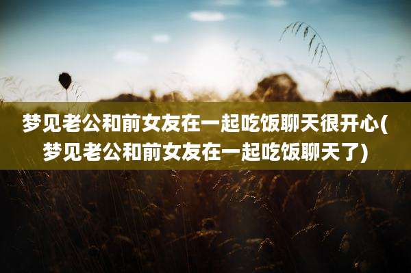 梦见老公和前女友在一起吃饭聊天很开心(梦见老公和前女友在一起吃饭聊天了)