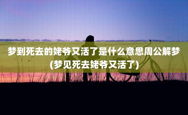 梦到死去的姥爷又活了是什么意思周公解梦(梦见死去姥爷又活了)