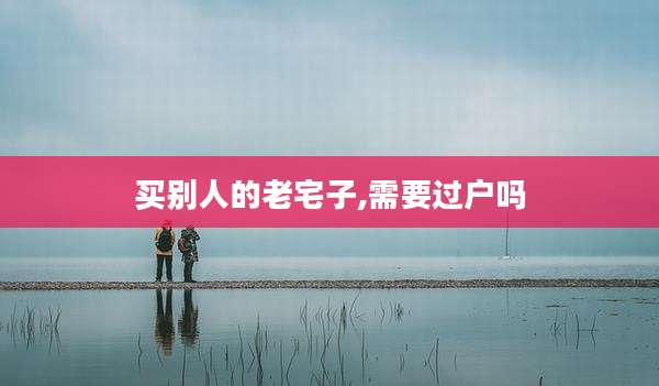 买别人的老宅子,需要过户吗