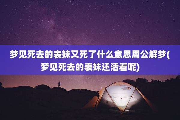 梦见死去的表妹又死了什么意思周公解梦(梦见死去的表妹还活着呢)