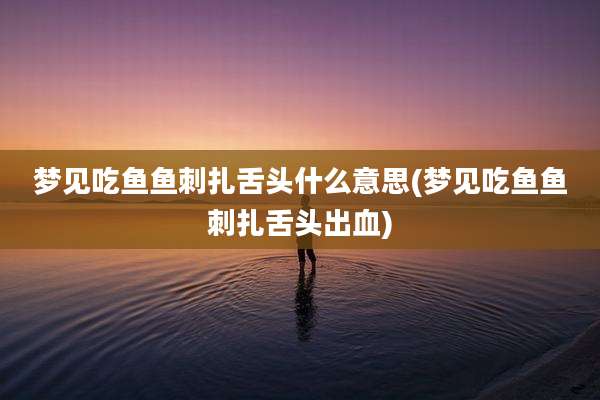 梦见吃鱼鱼刺扎舌头什么意思(梦见吃鱼鱼刺扎舌头出血)