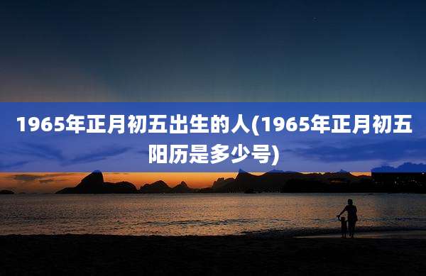 1965年正月初五出生的人(1965年正月初五阳历是多少号)
