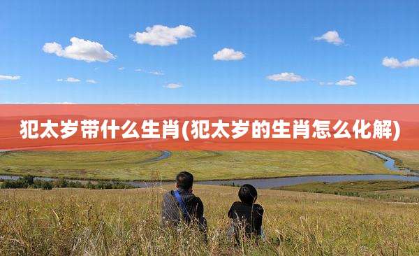 犯太岁带什么生肖(犯太岁的生肖怎么化解)