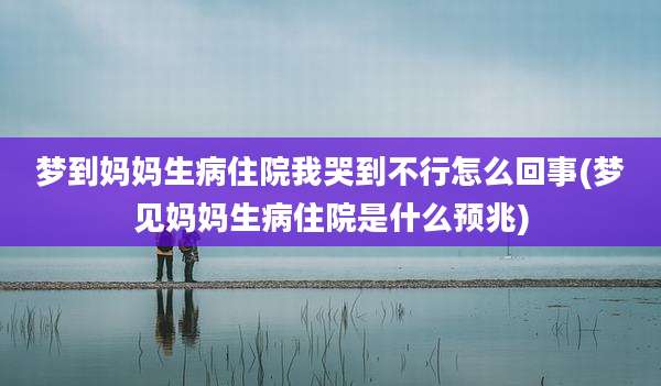 梦到妈妈生病住院我哭到不行怎么回事(梦见妈妈生病住院是什么预兆)