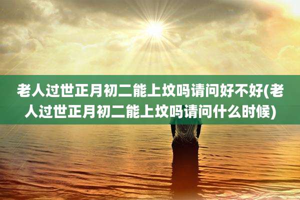 老人过世正月初二能上坟吗请问好不好(老人过世正月初二能上坟吗请问什么时候)