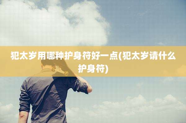 犯太岁用哪种护身符好一点(犯太岁请什么护身符)