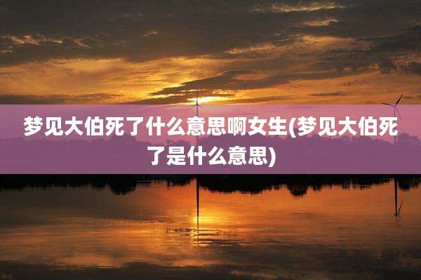 梦见大伯死了什么意思啊女生(梦见大伯死了是什么意思)