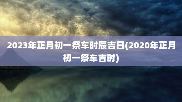 2023年正月初一祭车时辰吉日(2020年正月初一祭车吉时)