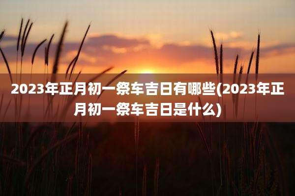 2023年正月初一祭车吉日有哪些(2023年正月初一祭车吉日是什么)