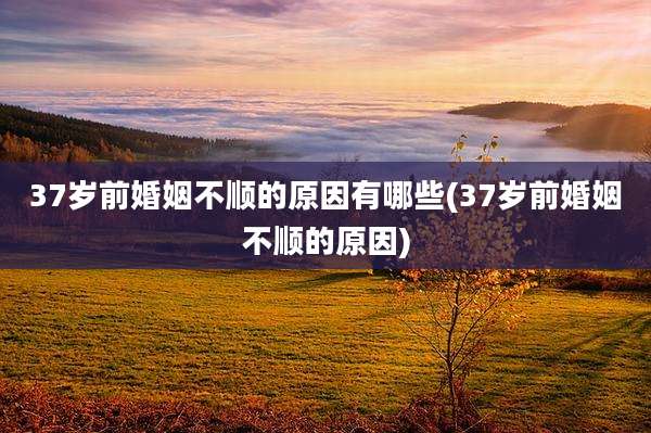 37岁前婚姻不顺的原因有哪些(37岁前婚姻不顺的原因)