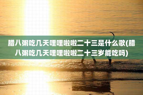 腊八粥吃几天哩哩啦啦二十三是什么歌(腊八粥吃几天哩哩啦啦二十三岁能吃吗)