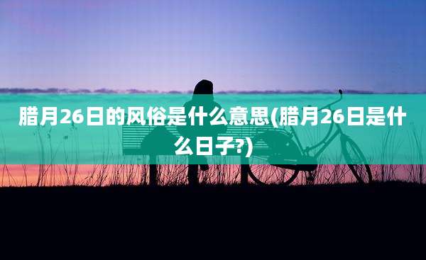 腊月26日的风俗是什么意思(腊月26日是什么日子?)