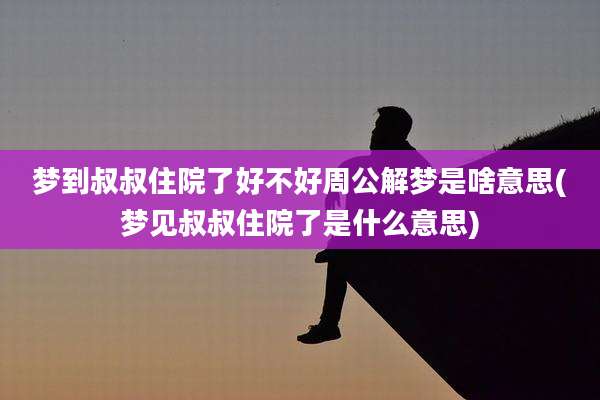 梦到叔叔住院了好不好周公解梦是啥意思(梦见叔叔住院了是什么意思)