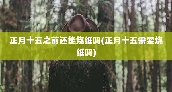 正月十五之前还能烧纸吗(正月十五需要烧纸吗)