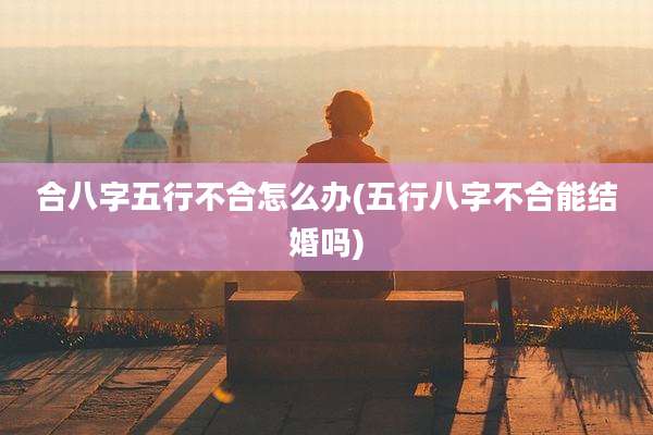 合八字五行不合怎么办(五行八字不合能结婚吗)