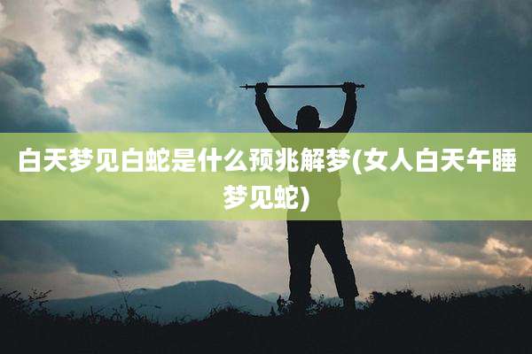 白天梦见白蛇是什么预兆解梦(女人白天午睡梦见蛇)