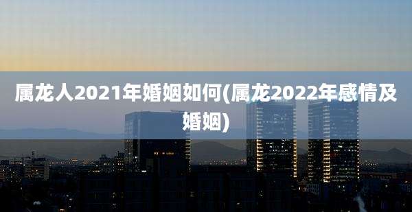 属龙人2021年婚姻如何(属龙2022年感情及婚姻)