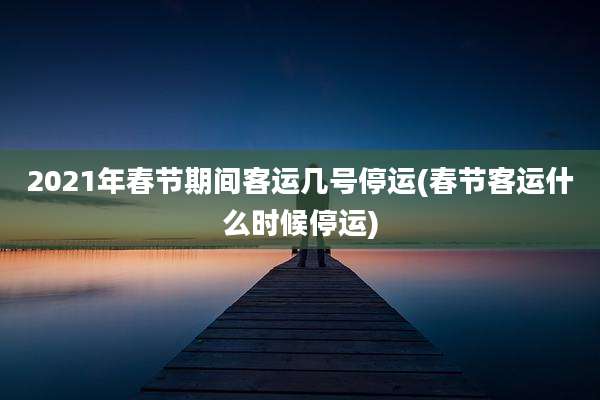 2021年春节期间客运几号停运(春节客运什么时候停运)
