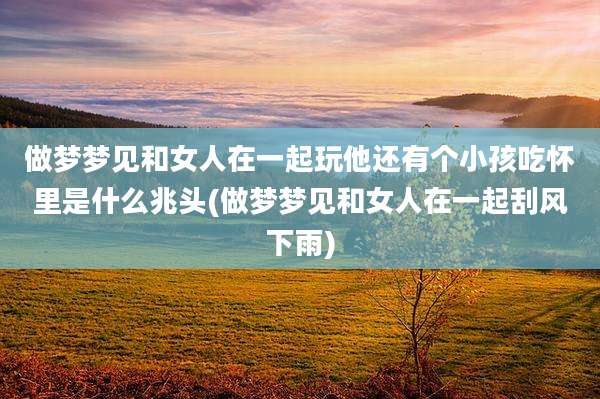做梦梦见和女人在一起玩他还有个小孩吃怀里是什么兆头(做梦梦见和女人在一起刮风下雨)