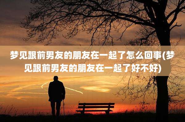 梦见跟前男友的朋友在一起了怎么回事(梦见跟前男友的朋友在一起了好不好)