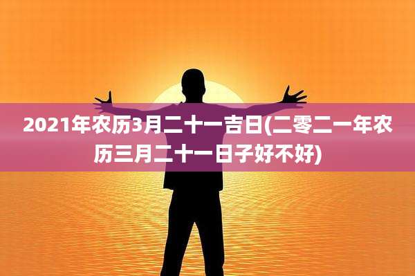 2021年农历3月二十一吉日(二零二一年农历三月二十一日子好不好)