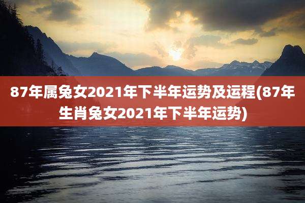 87年属兔女2021年下半年运势及运程(87年生肖兔女2021年下半年运势)