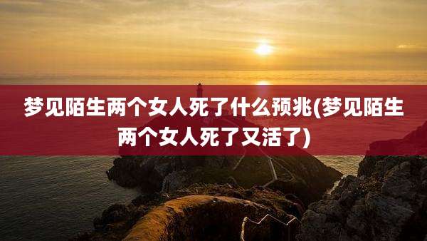 梦见陌生两个女人死了什么预兆(梦见陌生两个女人死了又活了)