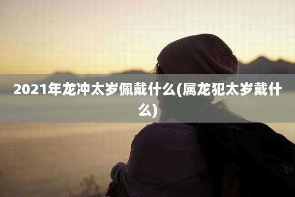 2021年龙冲太岁佩戴什么(属龙犯太岁戴什么)