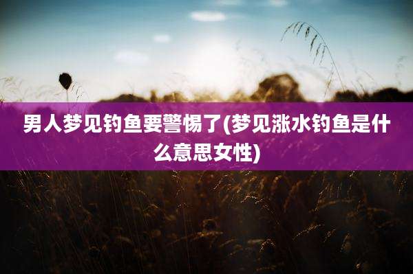 男人梦见钓鱼要警惕了(梦见涨水钓鱼是什么意思女性)