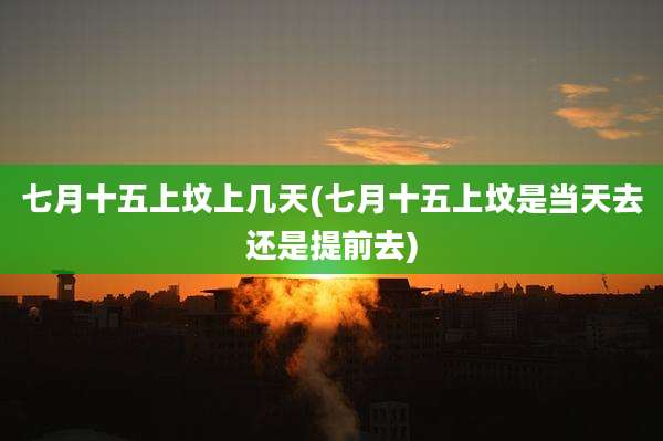 七月十五上坟上几天(七月十五上坟是当天去还是提前去)