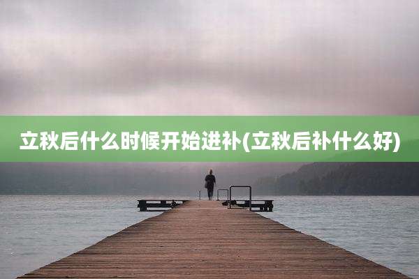 立秋后什么时候开始进补(立秋后补什么好)