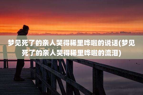 梦见死了的亲人哭得稀里哗啦的说话(梦见死了的亲人哭得稀里哗啦的流泪)