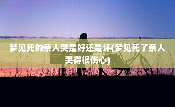 梦见死的亲人哭是好还是坏(梦见死了亲人哭得很伤心)